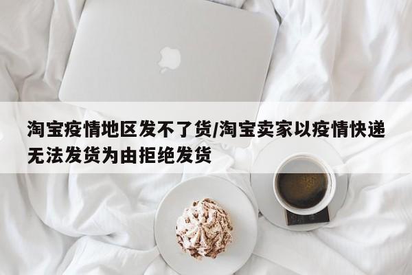 淘宝疫情地区发不了货/淘宝卖家以疫情快递无法发货为由拒绝发货