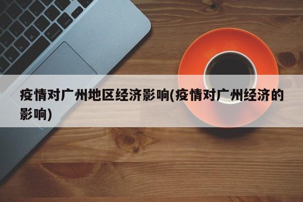 疫情对广州地区经济影响(疫情对广州经济的影响)