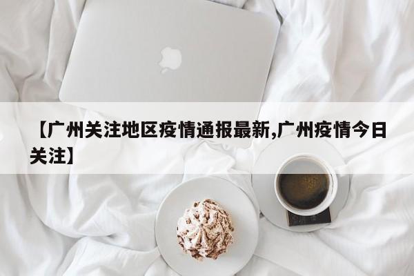 【广州关注地区疫情通报最新,广州疫情今日关注】