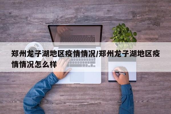 郑州龙子湖地区疫情情况/郑州龙子湖地区疫情情况怎么样