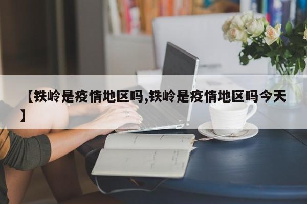 【铁岭是疫情地区吗,铁岭是疫情地区吗今天】