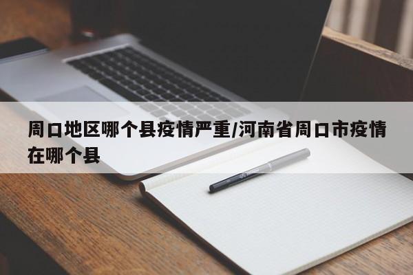 周口地区哪个县疫情严重/河南省周口市疫情在哪个县