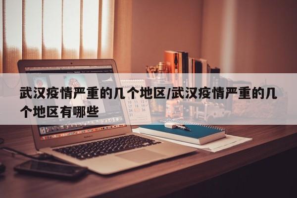 武汉疫情严重的几个地区/武汉疫情严重的几个地区有哪些