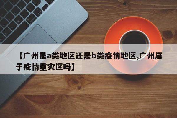 【广州是a类地区还是b类疫情地区,广州属于疫情重灾区吗】