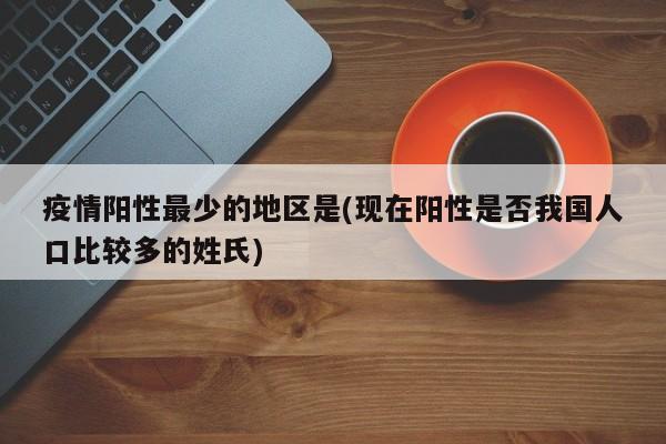 疫情阳性最少的地区是(现在阳性是否我国人口比较多的姓氏)