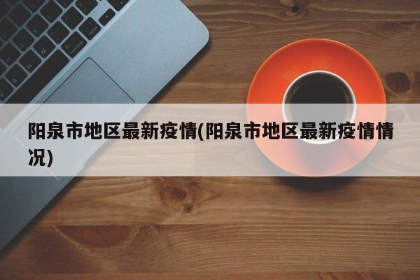 阳泉市地区最新疫情(阳泉市地区最新疫情情况)