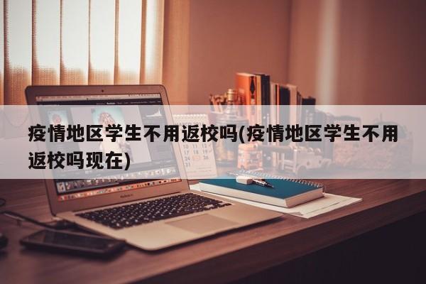 疫情地区学生不用返校吗(疫情地区学生不用返校吗现在)