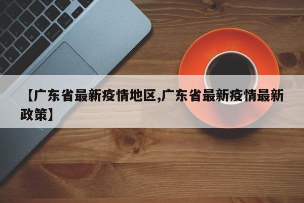 【广东省最新疫情地区,广东省最新疫情最新政策】