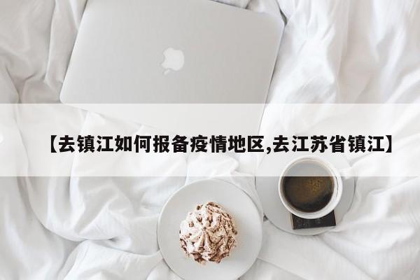 【去镇江如何报备疫情地区,去江苏省镇江】