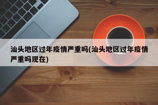 汕头地区过年疫情严重吗(汕头地区过年疫情严重吗现在)