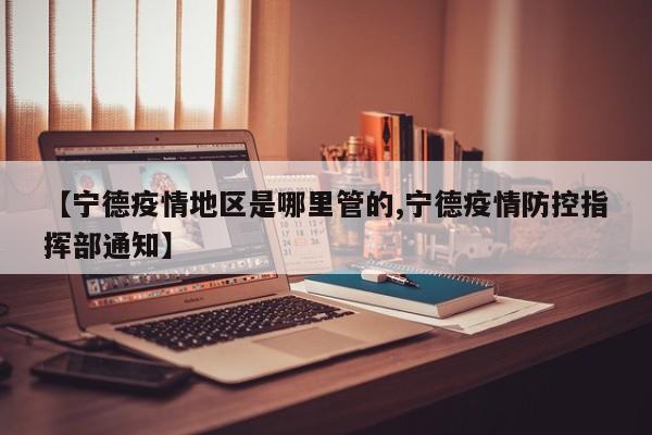 【宁德疫情地区是哪里管的,宁德疫情防控指挥部通知】