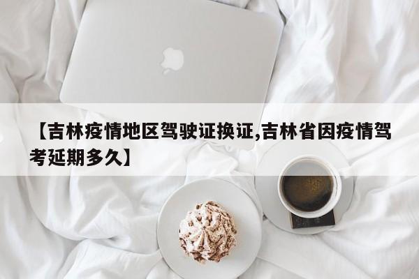 【吉林疫情地区驾驶证换证,吉林省因疫情驾考延期多久】