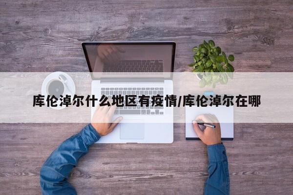 库伦淖尔什么地区有疫情/库伦淖尔在哪