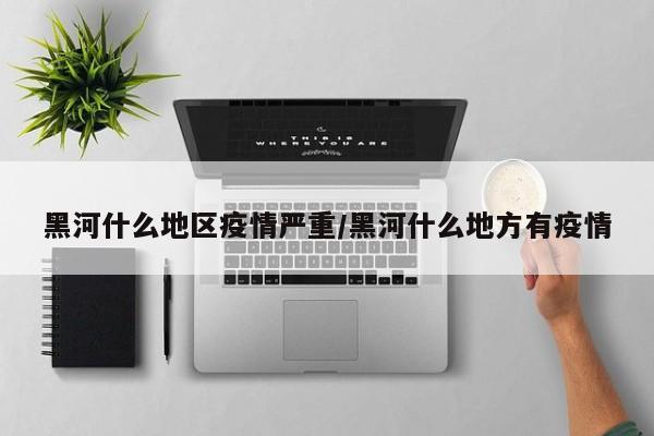 黑河什么地区疫情严重/黑河什么地方有疫情