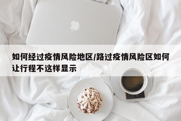 如何经过疫情风险地区/路过疫情风险区如何让行程不这样显示