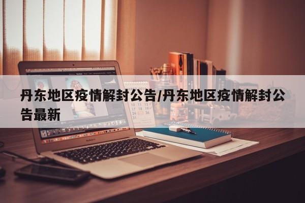 丹东地区疫情解封公告/丹东地区疫情解封公告最新