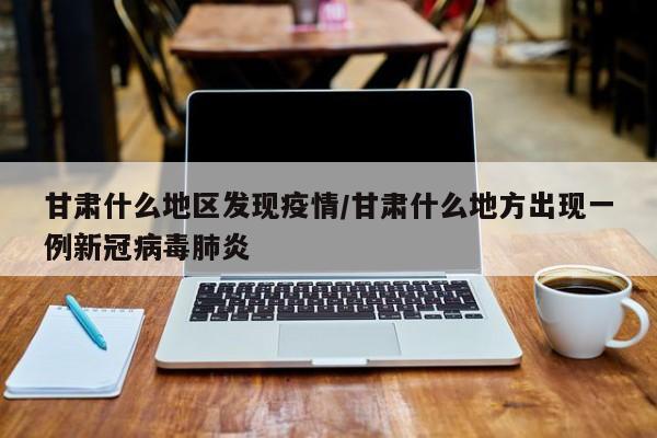 甘肃什么地区发现疫情/甘肃什么地方出现一例新冠病毒肺炎