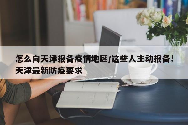 怎么向天津报备疫情地区/这些人主动报备!天津最新防疫要求