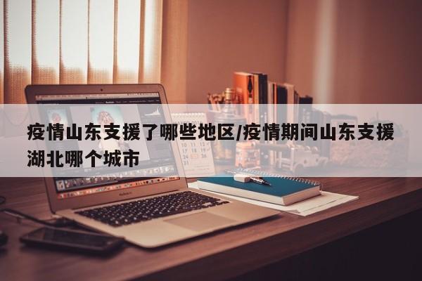 疫情山东支援了哪些地区/疫情期间山东支援湖北哪个城市