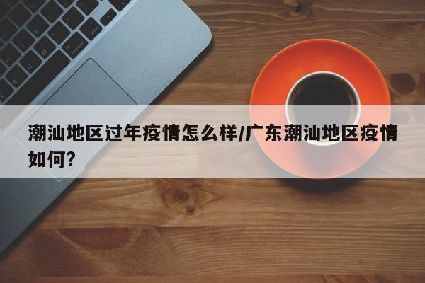 潮汕地区过年疫情怎么样/广东潮汕地区疫情如何?