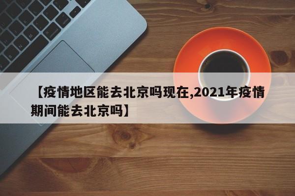 【疫情地区能去北京吗现在,2021年疫情期间能去北京吗】