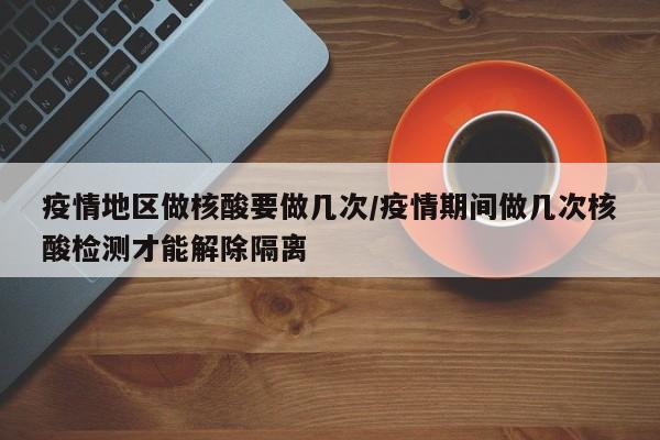 疫情地区做核酸要做几次/疫情期间做几次核酸检测才能解除隔离