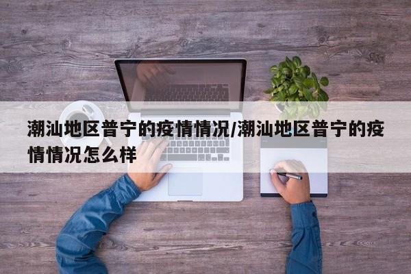 潮汕地区普宁的疫情情况/潮汕地区普宁的疫情情况怎么样