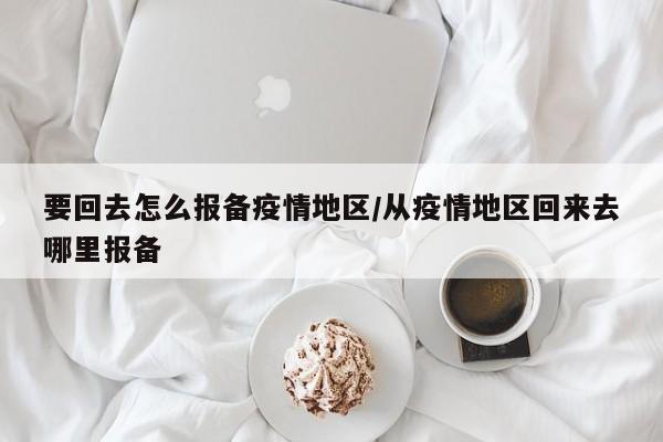 要回去怎么报备疫情地区/从疫情地区回来去哪里报备