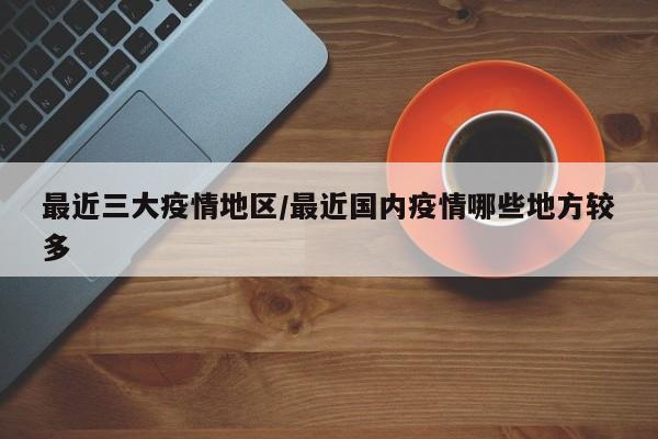 最近三大疫情地区/最近国内疫情哪些地方较多