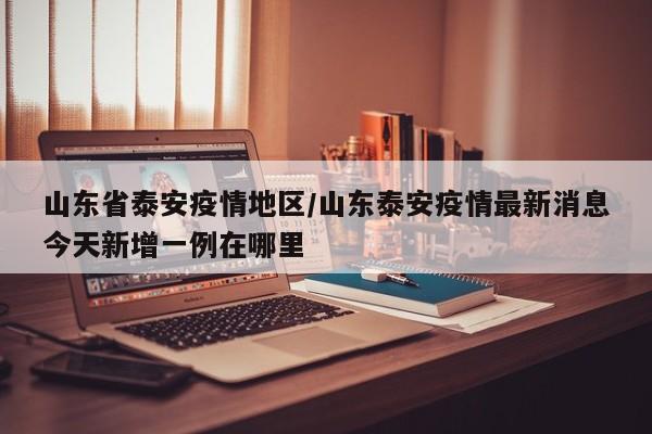 山东省泰安疫情地区/山东泰安疫情最新消息今天新增一例在哪里