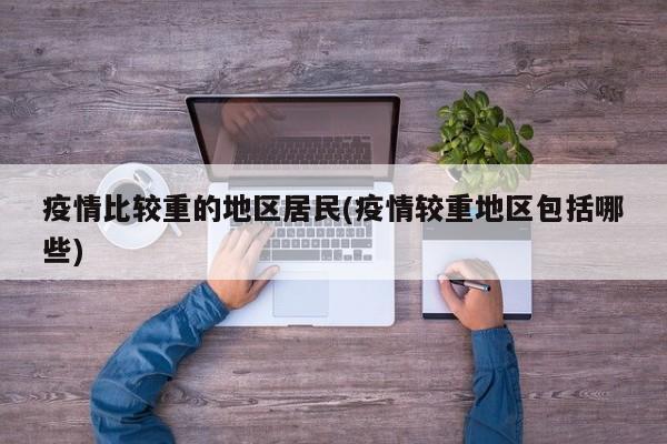 疫情比较重的地区居民(疫情较重地区包括哪些)