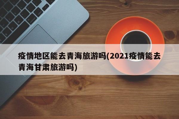 疫情地区能去青海旅游吗(2021疫情能去青海甘肃旅游吗)