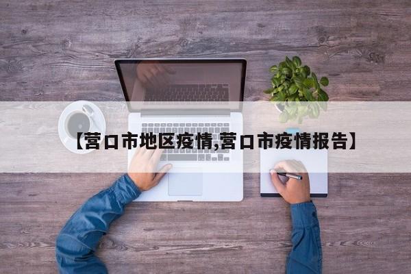 【营口市地区疫情,营口市疫情报告】