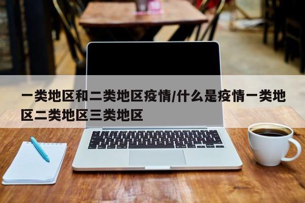 一类地区和二类地区疫情/什么是疫情一类地区二类地区三类地区