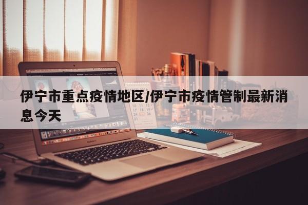 伊宁市重点疫情地区/伊宁市疫情管制最新消息今天