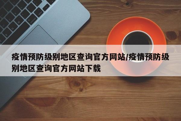 疫情预防级别地区查询官方网站/疫情预防级别地区查询官方网站下载