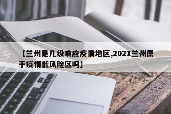 【兰州是几级响应疫情地区,2021兰州属于疫情低风险区吗】
