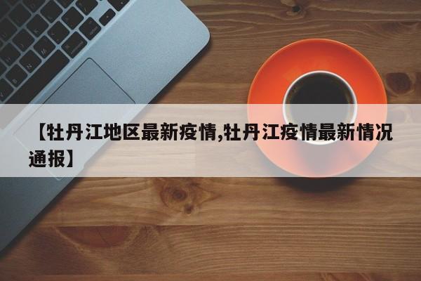 【牡丹江地区最新疫情,牡丹江疫情最新情况通报】
