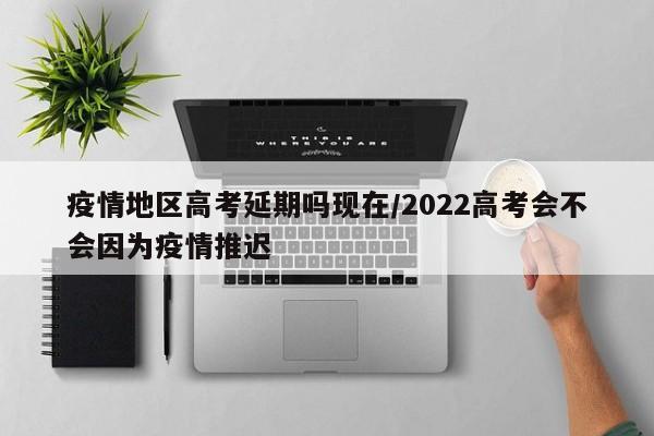疫情地区高考延期吗现在/2022高考会不会因为疫情推迟