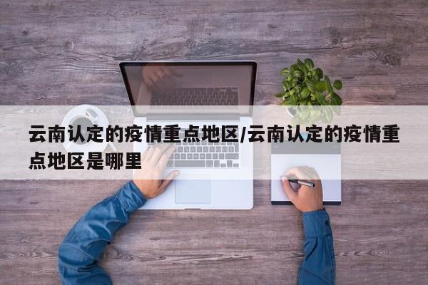 云南认定的疫情重点地区/云南认定的疫情重点地区是哪里