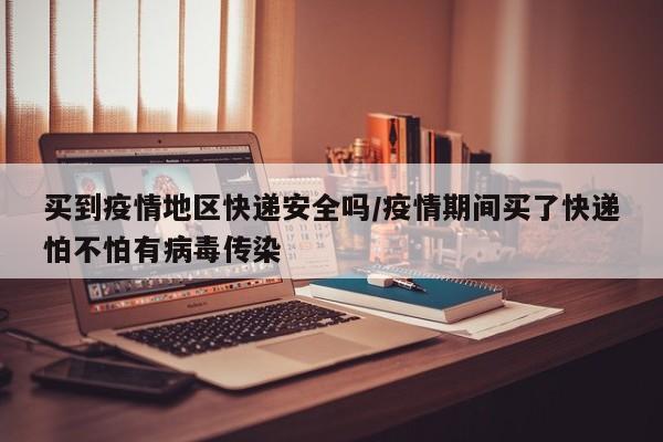 买到疫情地区快递安全吗/疫情期间买了快递怕不怕有病毒传染