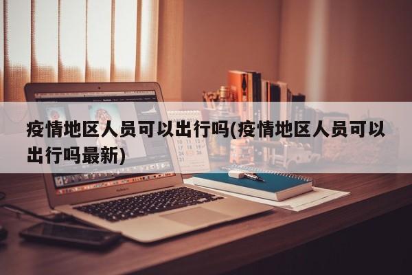 疫情地区人员可以出行吗(疫情地区人员可以出行吗最新)