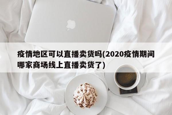 疫情地区可以直播卖货吗(2020疫情期间哪家商场线上直播卖货了)