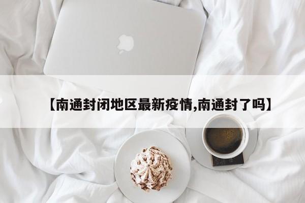 【南通封闭地区最新疫情,南通封了吗】
