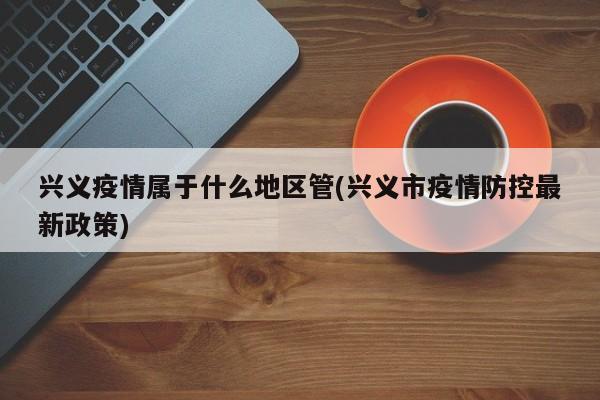 兴义疫情属于什么地区管(兴义市疫情防控最新政策)