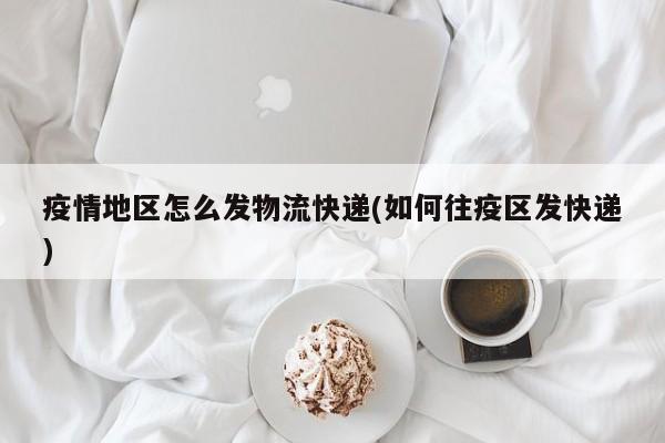 疫情地区怎么发物流快递(如何往疫区发快递)