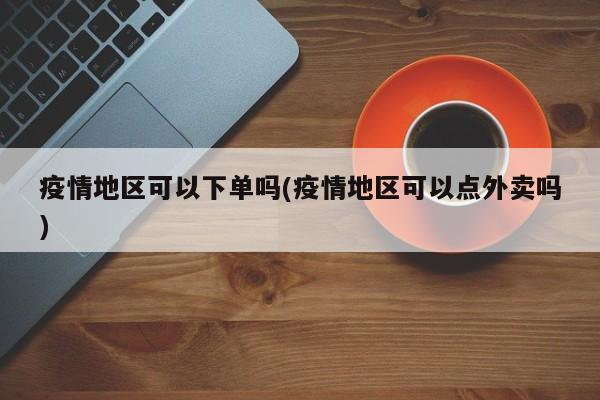 疫情地区可以下单吗(疫情地区可以点外卖吗)