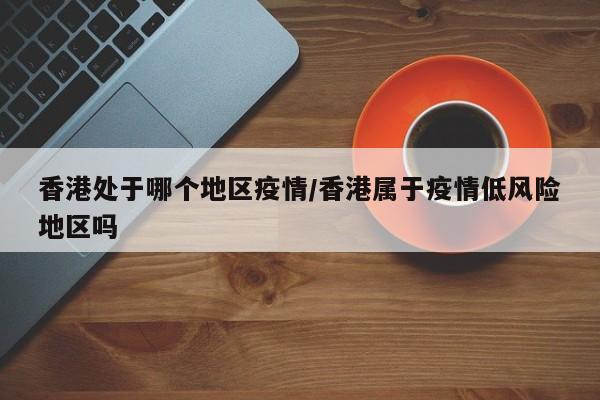 香港处于哪个地区疫情/香港属于疫情低风险地区吗