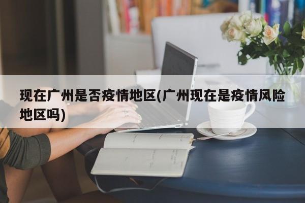现在广州是否疫情地区(广州现在是疫情风险地区吗)
