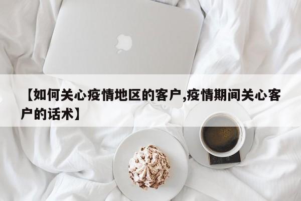 【如何关心疫情地区的客户,疫情期间关心客户的话术】